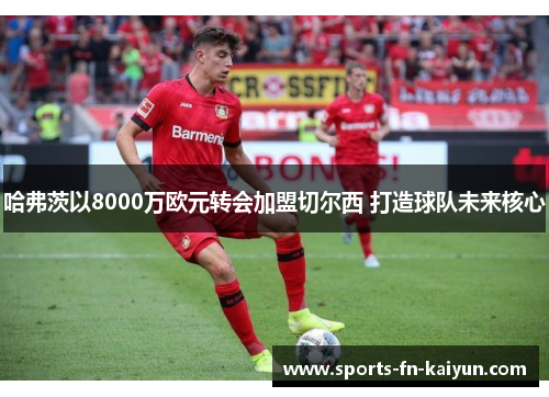 哈弗茨以8000万欧元转会加盟切尔西 打造球队未来核心