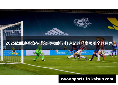 2025欧联决赛将在毕尔巴鄂举行 打造足球盛宴吸引全球目光
