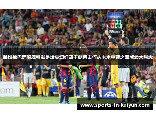 哈维被巴萨解雇引发足坛震动红蓝王朝何去何从未来重建之路成最大悬念 哈维被巴萨解雇引发足坛震动红蓝王朝何去何从未来重建之路成最大悬念